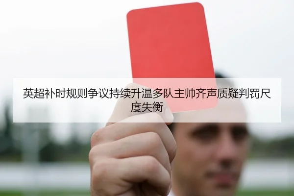 英超补时规则争议持续升温多队主帅齐声质疑判罚尺度失衡